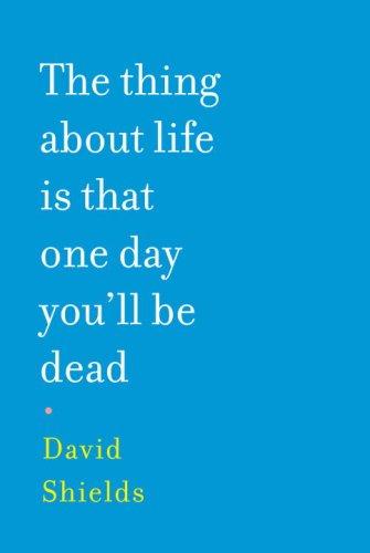 David Shields: The Thing About Life Is That One Day You'll Be Dead (Hardcover, 2008, Knopf, Alfred A. Knopf)